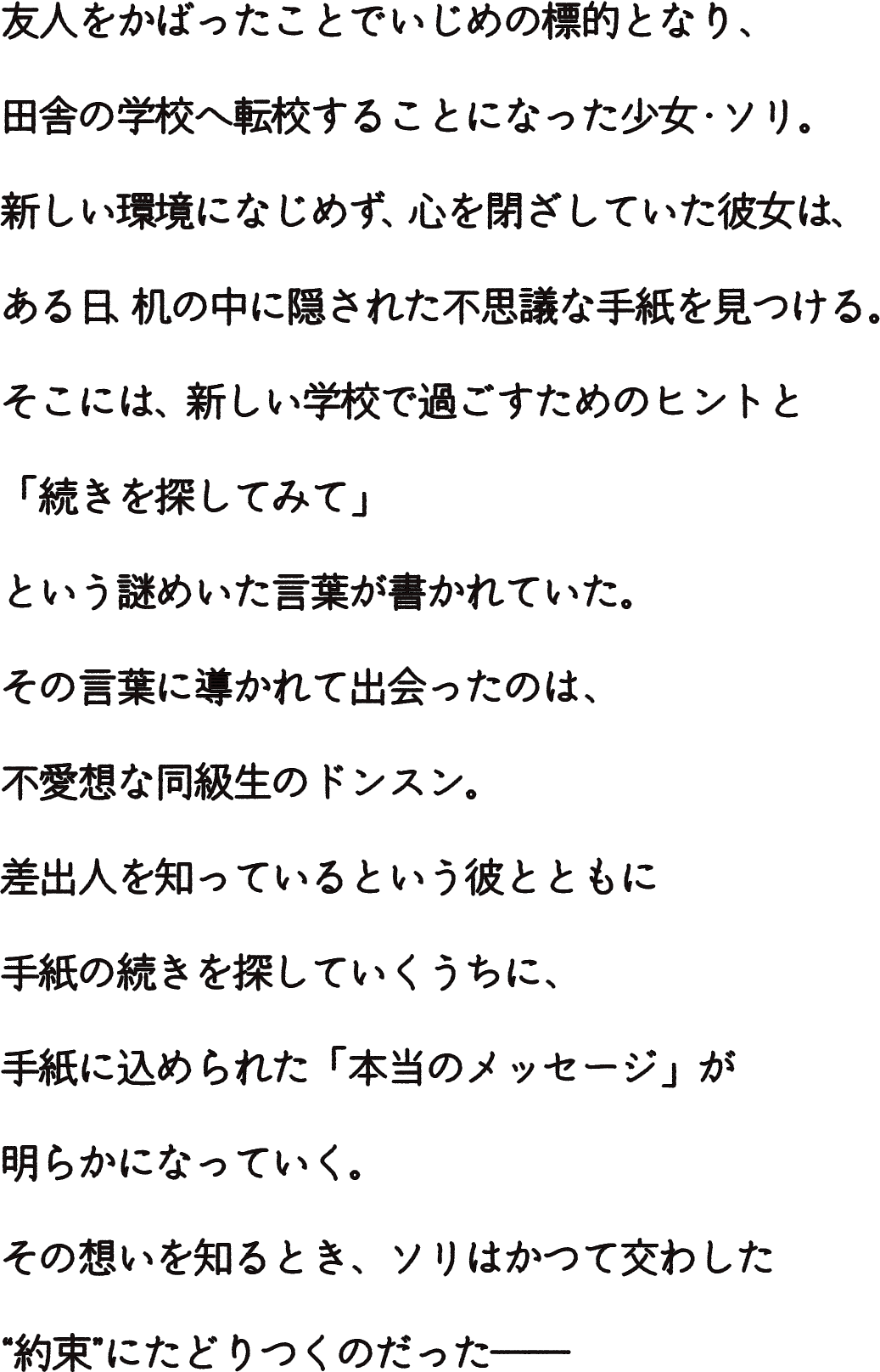 友人をかばったことでいじめの標的となり、田舎の学校へ転校することになった少女・ソリ。
			新しい環境になじめず、心を閉ざしていた彼女は、ある日、机の中に隠された不思議な手紙を見つける。
			そこには、新しい学校で過ごすためのヒントと、「続きを探してみて」という謎めいた言葉が書かれていた。
			その言葉に導かれて出会ったのは、不愛想な同級生のドンスン。
			差出人を知っているという彼とともに手紙の続きを探していくうちに、
			手紙に込められた「本当のメッセージ」が明らかになっていく。
			その想いを知るとき、ソリはかつて交わした“約束”にたどりつくのだった―― 